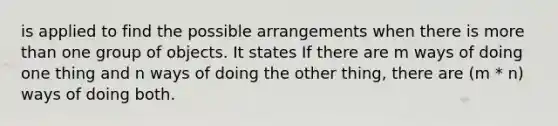 is applied to find the possible arrangements when there is more than one group of objects. It states If there are m ways of doing one thing and n ways of doing the other thing, there are (m * n) ways of doing both.