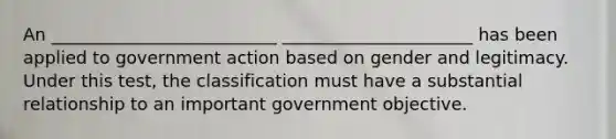 An __________________________ ______________________ has been applied to government action based on gender and legitimacy. Under this test, the classification must have a substantial relationship to an important government objective.