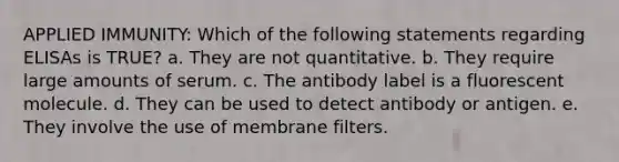 APPLIED IMMUNITY: Which of the following statements regarding ELISAs is TRUE? a. They are not quantitative. b. They require large amounts of serum. c. The antibody label is a fluorescent molecule. d. They can be used to detect antibody or antigen. e. They involve the use of membrane filters.