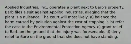 Applied Industries, Inc., operates a plant next to Barb's property. Barb files a suit against Applied Industries, alleging that the plant is a nuisance. The court will most likely: a) balance the harm caused by pollution against the cost of stopping it. b) refer the case to the Environmental Protection Agency. c) grant relief to Barb on the ground that the injury was foreseeable. d) deny relief to Barb on the ground that she does not have standing.