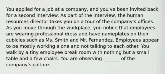 You applied for a job at a company, and you've been invited back for a second interview. As part of the interview, the human resources director takes you on a tour of the company's offices. As you move through the workplace, you notice that employees are wearing professional dress and have nameplates on their cubicles such as Ms. Smith and Mr. Fernandez. Employees appear to be mostly working alone and not talking to each other. You walk by a tiny employee break room with nothing but a small table and a few chairs. You are observing _______ of the company's culture.