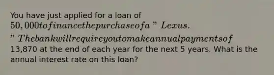 You have just applied for a loan of 50,000 to finance the purchase of a "Lexus." The bank will require you to make annual payments of13,870 at the end of each year for the next 5 years. What is the annual interest rate on this loan?