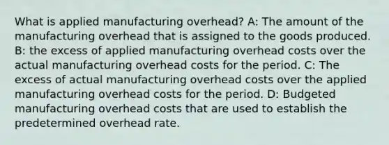 What is applied manufacturing overhead? A: The amount of the manufacturing overhead that is assigned to the goods produced. B: the excess of applied manufacturing overhead costs over the actual manufacturing overhead costs for the period. C: The excess of actual manufacturing overhead costs over the applied manufacturing overhead costs for the period. D: Budgeted manufacturing overhead costs that are used to establish the predetermined overhead rate.