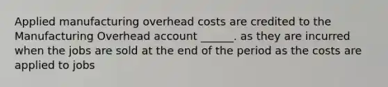 Applied manufacturing overhead costs are credited to the Manufacturing Overhead account ______. as they are incurred when the jobs are sold at the end of the period as the costs are applied to jobs