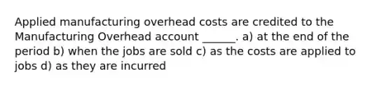 Applied manufacturing overhead costs are credited to the Manufacturing Overhead account ______. a) at the end of the period b) when the jobs are sold c) as the costs are applied to jobs d) as they are incurred