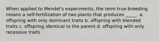 When applied to Mendel's experiments, the term true-breeding means a self-fertilization of two plants that produces _____. a. offspring with only dominant traits b. offspring with blended traits c. offspring identical to the parent d. offspring with only recessive traits