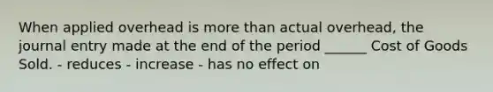 When applied overhead is more than actual overhead, the journal entry made at the end of the period ______ Cost of Goods Sold. - reduces - increase - has no effect on