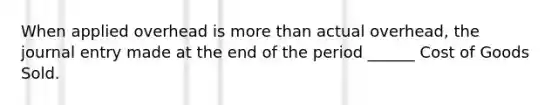 When applied overhead is more than actual overhead, the journal entry made at the end of the period ______ Cost of Goods Sold.