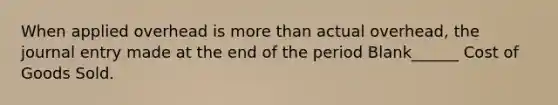 When applied overhead is more than actual overhead, the journal entry made at the end of the period Blank______ Cost of Goods Sold.