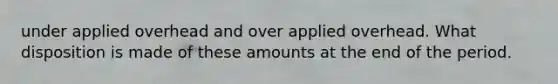 under applied overhead and over applied overhead. What disposition is made of these amounts at the end of the period.