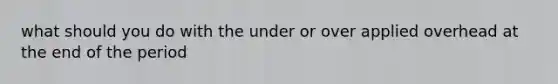 what should you do with the under or over applied overhead at the end of the period