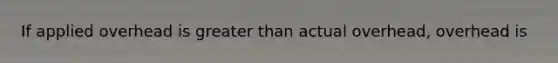If applied overhead is greater than actual overhead, overhead is