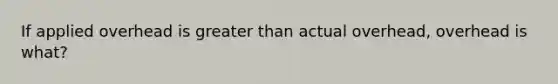 If applied overhead is greater than actual overhead, overhead is what?