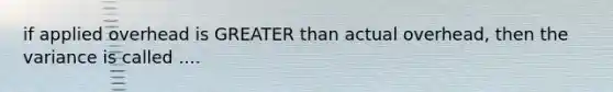 if applied overhead is GREATER than actual overhead, then the variance is called ....