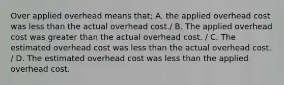 Over applied overhead means that; A. the applied overhead cost was less than the actual overhead cost./ B. The applied overhead cost was greater than the actual overhead cost. / C. The estimated overhead cost was less than the actual overhead cost. / D. The estimated overhead cost was less than the applied overhead cost.