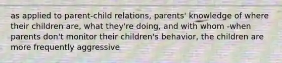 as applied to parent-child relations, parents' knowledge of where their children are, what they're doing, and with whom -when parents don't monitor their children's behavior, the children are more frequently aggressive