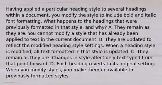 Having applied a particular heading style to several headings within a document, you modify the style to include bold and italic font formatting. What happens to the headings that were previously formatted in that style, and why? A. They remain as they are. You cannot modify a style that has already been applied to text in the current document. B. They are updated to reflect the modified heading style settings. When a heading style is modified, all text formatted in that style is updated. C. They remain as they are. Changes in style affect only text typed from that point forward. D. Each heading reverts to its original setting. When you modify styles, you make them unavailable to previously formatted styles.