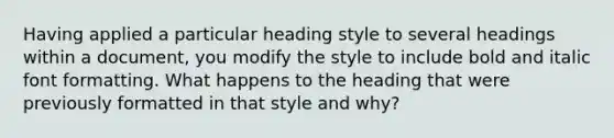 Having applied a particular heading style to several headings within a document, you modify the style to include bold and italic font formatting. What happens to the heading that were previously formatted in that style and why?