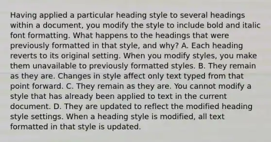 Having applied a particular heading style to several headings within a document, you modify the style to include bold and italic font formatting. What happens to the headings that were previously formatted in that style, and why? A. Each heading reverts to its original setting. When you modify styles, you make them unavailable to previously formatted styles. B. They remain as they are. Changes in style affect only text typed from that point forward. C. They remain as they are. You cannot modify a style that has already been applied to text in the current document. D. They are updated to reflect the modified heading style settings. When a heading style is modified, all text formatted in that style is updated.