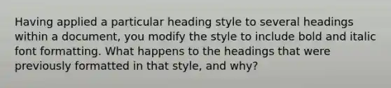 Having applied a particular heading style to several headings within a document, you modify the style to include bold and italic font formatting. What happens to the headings that were previously formatted in that style, and why?