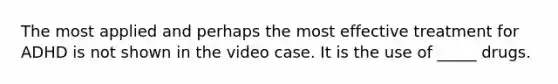 The most applied and perhaps the most effective treatment for ADHD is not shown in the video case. It is the use of _____ drugs.