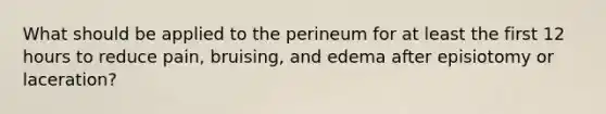 What should be applied to the perineum for at least the first 12 hours to reduce pain, bruising, and edema after episiotomy or laceration?