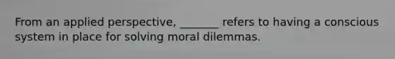 From an applied perspective, _______ refers to having a conscious system in place for solving moral dilemmas.