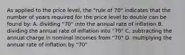 As applied to the price level, the "rule of 70" indicates that the number of years required for the price level to double can be found by: A. dividing "70" into the annual rate of inflation B. dividing the annual rate of inflation into "70" C. subtracting the annual charge in nominal incomes from "70" D. multiplying the annual rate of inflation by "70"