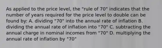 As applied to the price level, the "rule of 70" indicates that the number of years required for the price level to double can be found by: A. dividing "70" into the annual rate of inflation B. dividing the annual rate of inflation into "70" C. subtracting the annual charge in nominal incomes from "70" D. multiplying the annual rate of inflation by "70"