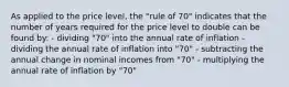 As applied to the price level, the "rule of 70" indicates that the number of years required for the price level to double can be found by: - dividing "70" into the annual rate of inflation - dividing the annual rate of inflation into "70" - subtracting the annual change in nominal incomes from "70" - multiplying the annual rate of inflation by "70"