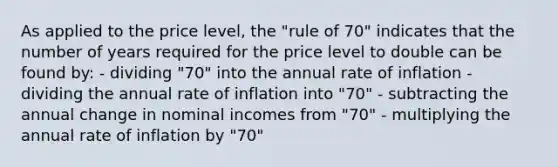 As applied to the price level, the "rule of 70" indicates that the number of years required for the price level to double can be found by: - dividing "70" into the annual rate of inflation - dividing the annual rate of inflation into "70" - subtracting the annual change in nominal incomes from "70" - multiplying the annual rate of inflation by "70"