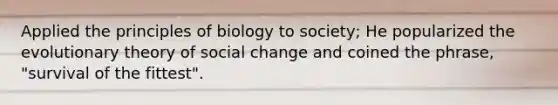 Applied the principles of biology to society; He popularized the evolutionary theory of social change and coined the phrase, "survival of the fittest".