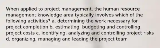 When applied to project management, the human resource management knowledge area typically involves which of the following activities? a. determining the work necessary for project completion b. estimating, budgeting and controlling project costs c. identifying, analyzing and controlling project risks d. organizing, managing and leading the project team