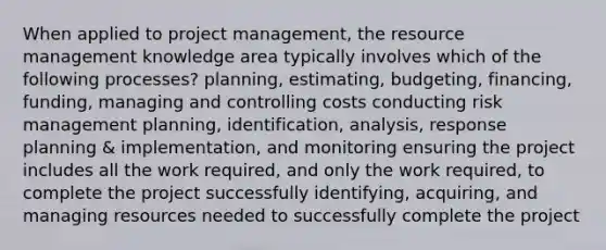 When applied to project management, the resource management knowledge area typically involves which of the following processes? planning, estimating, budgeting, financing, funding, managing and controlling costs conducting risk management planning, identification, analysis, response planning & implementation, and monitoring ensuring the project includes all the work required, and only the work required, to complete the project successfully identifying, acquiring, and managing resources needed to successfully complete the project