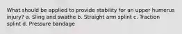 What should be applied to provide stability for an upper humerus​ injury? a. Sling and swathe b. Straight arm splint c. Traction splint d. Pressure bandage