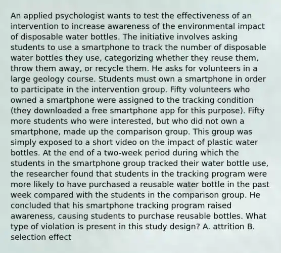 An applied psychologist wants to test the effectiveness of an intervention to increase awareness of the environmental impact of disposable water bottles. The initiative involves asking students to use a smartphone to track the number of disposable water bottles they use, categorizing whether they reuse them, throw them away, or recycle them. He asks for volunteers in a large geology course. Students must own a smartphone in order to participate in the intervention group. Fifty volunteers who owned a smartphone were assigned to the tracking condition (they downloaded a free smartphone app for this purpose). Fifty more students who were interested, but who did not own a smartphone, made up the comparison group. This group was simply exposed to a short video on the impact of plastic water bottles. At the end of a two-week period during which the students in the smartphone group tracked their water bottle use, the researcher found that students in the tracking program were more likely to have purchased a reusable water bottle in the past week compared with the students in the comparison group. He concluded that his smartphone tracking program raised awareness, causing students to purchase reusable bottles. What type of violation is present in this study design? A. attrition B. selection effect