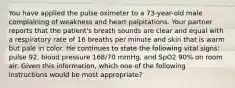 You have applied the pulse oximeter to a​ 73-year-old male complaining of weakness and heart palpitations. Your partner reports that the​ patient's breath sounds are clear and equal with a respiratory rate of 16 breaths per minute and skin that is warm but pale in color. He continues to state the following vital​ signs: pulse​ 92, blood pressure​ 168/70 mmHg, and SpO2​ 90% on room air. Given this​ information, which one of the following instructions would be most​ appropriate?