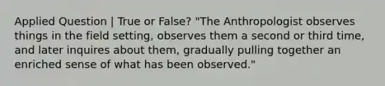 Applied Question | True or False? "The Anthropologist observes things in the field setting, observes them a second or third time, and later inquires about them, gradually pulling together an enriched sense of what has been observed."