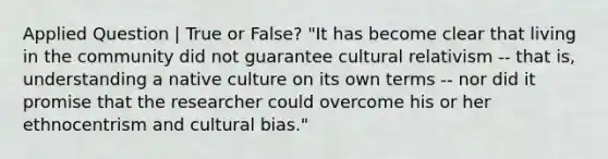 Applied Question | True or False? "It has become clear that living in the community did not guarantee cultural relativism -- that is, understanding a native culture on its own terms -- nor did it promise that the researcher could overcome his or her ethnocentrism and cultural bias."