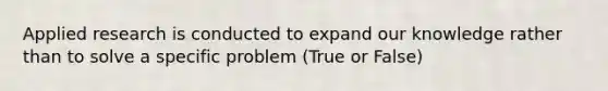 Applied research is conducted to expand our knowledge rather than to solve a specific problem (True or False)