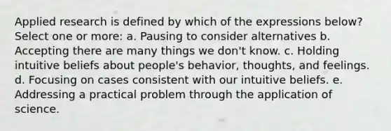 Applied research is defined by which of the expressions below? Select one or more: a. Pausing to consider alternatives b. Accepting there are many things we don't know. c. Holding intuitive beliefs about people's behavior, thoughts, and feelings. d. Focusing on cases consistent with our intuitive beliefs. e. Addressing a practical problem through the application of science.