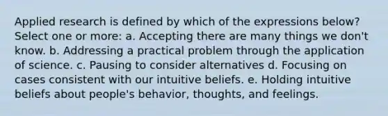 Applied research is defined by which of the expressions below? Select one or more: a. Accepting there are many things we don't know. b. Addressing a practical problem through the application of science. c. Pausing to consider alternatives d. Focusing on cases consistent with our intuitive beliefs. e. Holding intuitive beliefs about people's behavior, thoughts, and feelings.