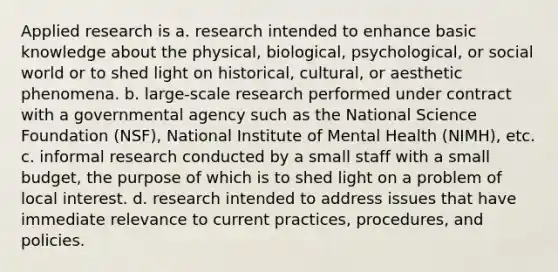 Applied research is a. research intended to enhance basic knowledge about the physical, biological, psychological, or social world or to shed light on historical, cultural, or aesthetic phenomena. b. large-scale research performed under contract with a governmental agency such as the National Science Foundation (NSF), National Institute of Mental Health (NIMH), etc. c. informal research conducted by a small staff with a small budget, the purpose of which is to shed light on a problem of local interest. d. research intended to address issues that have immediate relevance to current practices, procedures, and policies.