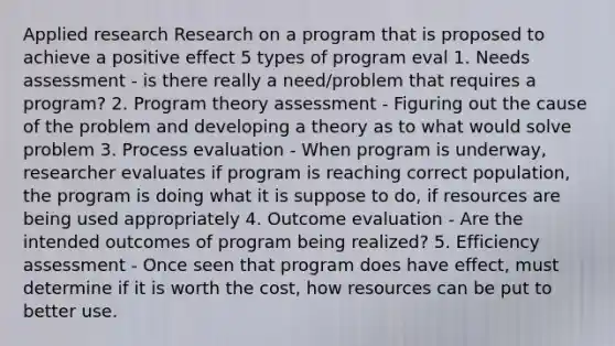 Applied research Research on a program that is proposed to achieve a positive effect 5 types of program eval 1. Needs assessment - is there really a need/problem that requires a program? 2. Program theory assessment - Figuring out the cause of the problem and developing a theory as to what would solve problem 3. Process evaluation - When program is underway, researcher evaluates if program is reaching correct population, the program is doing what it is suppose to do, if resources are being used appropriately 4. Outcome evaluation - Are the intended outcomes of program being realized? 5. Efficiency assessment - Once seen that program does have effect, must determine if it is worth the cost, how resources can be put to better use.