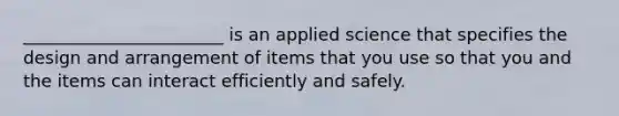 _______________________ is an applied science that specifies the design and arrangement of items that you use so that you and the items can interact efficiently and safely.