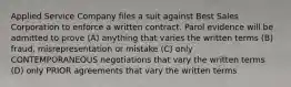 Applied Service Company files a suit against Best Sales Corporation to enforce a written contract. Parol evidence will be admitted to prove (A) anything that varies the written terms (B) fraud, misrepresentation or mistake (C) only CONTEMPORANEOUS negotiations that vary the written terms (D) only PRIOR agreements that vary the written terms