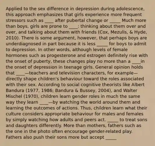 Applied to the sex difference in depression during adolescence, this approach emphasizes that girls experience more frequent stressors such as ____ after pubertal change or _____ Much more than boys, girls are prone to ____: thinking about them over and over, and talking about them with friends (Cox, Mezulis, & Hyde, 2010). There is some argument, however, that perhaps boys are underdiagnosed in part because it is less _____ for boys to admit to depression. In other words, although levels of female hormones such as progesterone and estrogen definitely rise with the onset of puberty, these changes play no more than a ____in the onset of depression in teenage girls. General opinion holds that ____—teachers and television characters, for example—directly shape children's behaviour toward the roles associated with their sex. According to social cognitive theorists like Albert Bandura (1977, 1986; Bandura & Bussey, 2004), and Walter Mischel (1970), children learn gender roles in much the same way they learn ____—by watching the world around them and learning the outcomes of actions. Thus, children learn what their culture considers appropriate behaviour for males and females by simply watching how adults and peers act. _____ to treat sons and daughters differently. More than mothers, fathers such as the one in the photo often encourage gender-related play. Fathers also push their sons more but accept _____