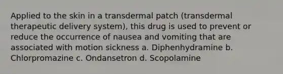 Applied to the skin in a transdermal patch (transdermal therapeutic delivery system), this drug is used to prevent or reduce the occurrence of nausea and vomiting that are associated with motion sickness a. Diphenhydramine b. Chlorpromazine c. Ondansetron d. Scopolamine