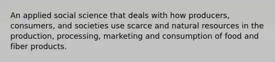 An applied social science that deals with how producers, consumers, and societies use scarce and natural resources in the production, processing, marketing and consumption of food and fiber products.