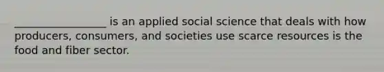 _________________ is an applied social science that deals with how producers, consumers, and societies use scarce resources is the food and fiber sector.